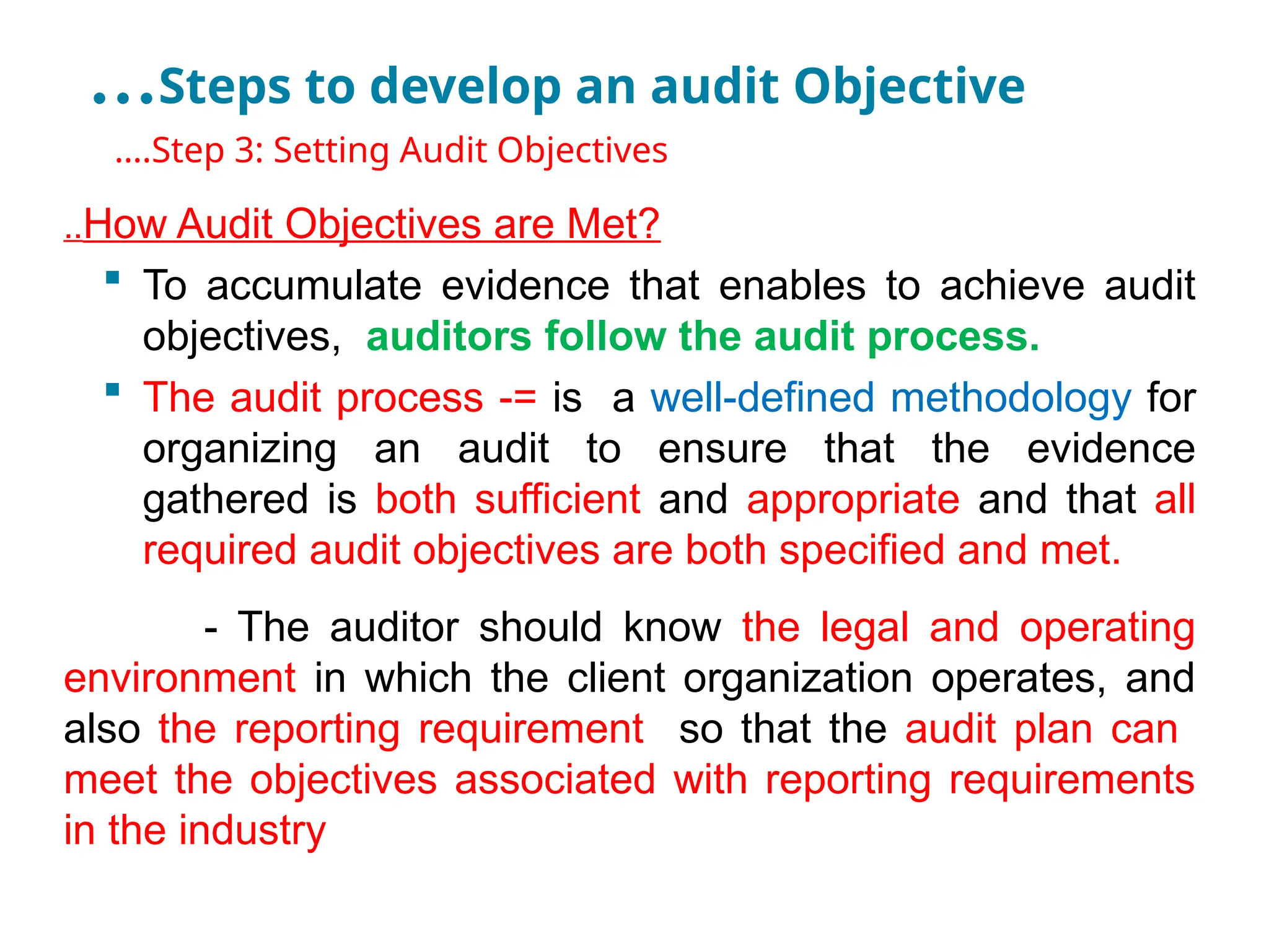 …Steps to develop an audit Objective
•
….Step 3: Setting Audit Objectives
..How Audit Objectives are Met?
 To accumulate evidence that enables to achieve audit
objectives, auditors follow the audit process.
 The audit process -= is a well-defined methodology for
organizing an audit to ensure that the evidence
gathered is both sufficient and appropriate and that all
required audit objectives are both specified and met.
- The auditor should know the legal and operating
environment in which the client organization operates, and
also the reporting requirement so that the audit plan can
meet the objectives associated with reporting requirements
in the industry
 