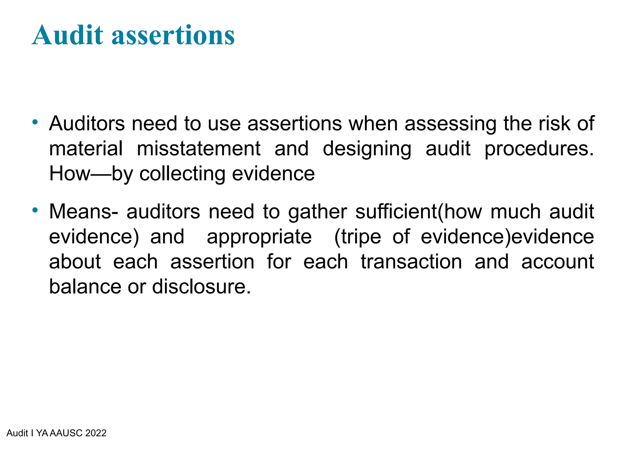 Audit I YA AAUSC 2022
Audit assertions
• Auditors need to use assertions when assessing the risk of
material misstatement and designing audit procedures.
How—by collecting evidence
• Means- auditors need to gather sufficient(how much audit
evidence) and appropriate (tripe of evidence)evidence
about each assertion for each transaction and account
balance or disclosure.
 