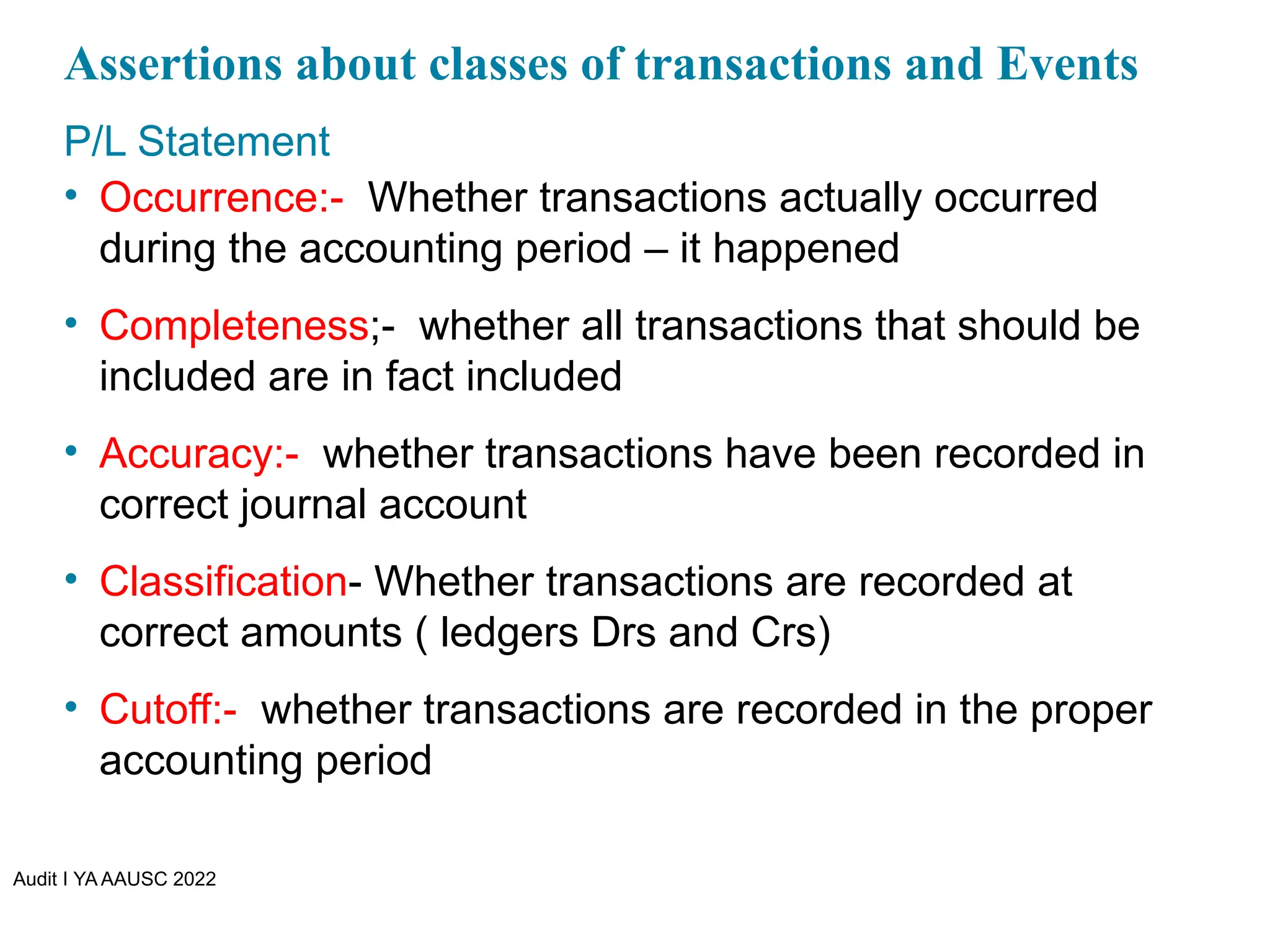 Audit I YA AAUSC 2022
Assertions about classes of transactions and Events
P/L Statement
• Occurrence:- Whether transactions actually occurred
during the accounting period – it happened
• Completeness;- whether all transactions that should be
included are in fact included
• Accuracy:- whether transactions have been recorded in
correct journal account
• Classification- Whether transactions are recorded at
correct amounts ( ledgers Drs and Crs)
• Cutoff:- whether transactions are recorded in the proper
accounting period
 