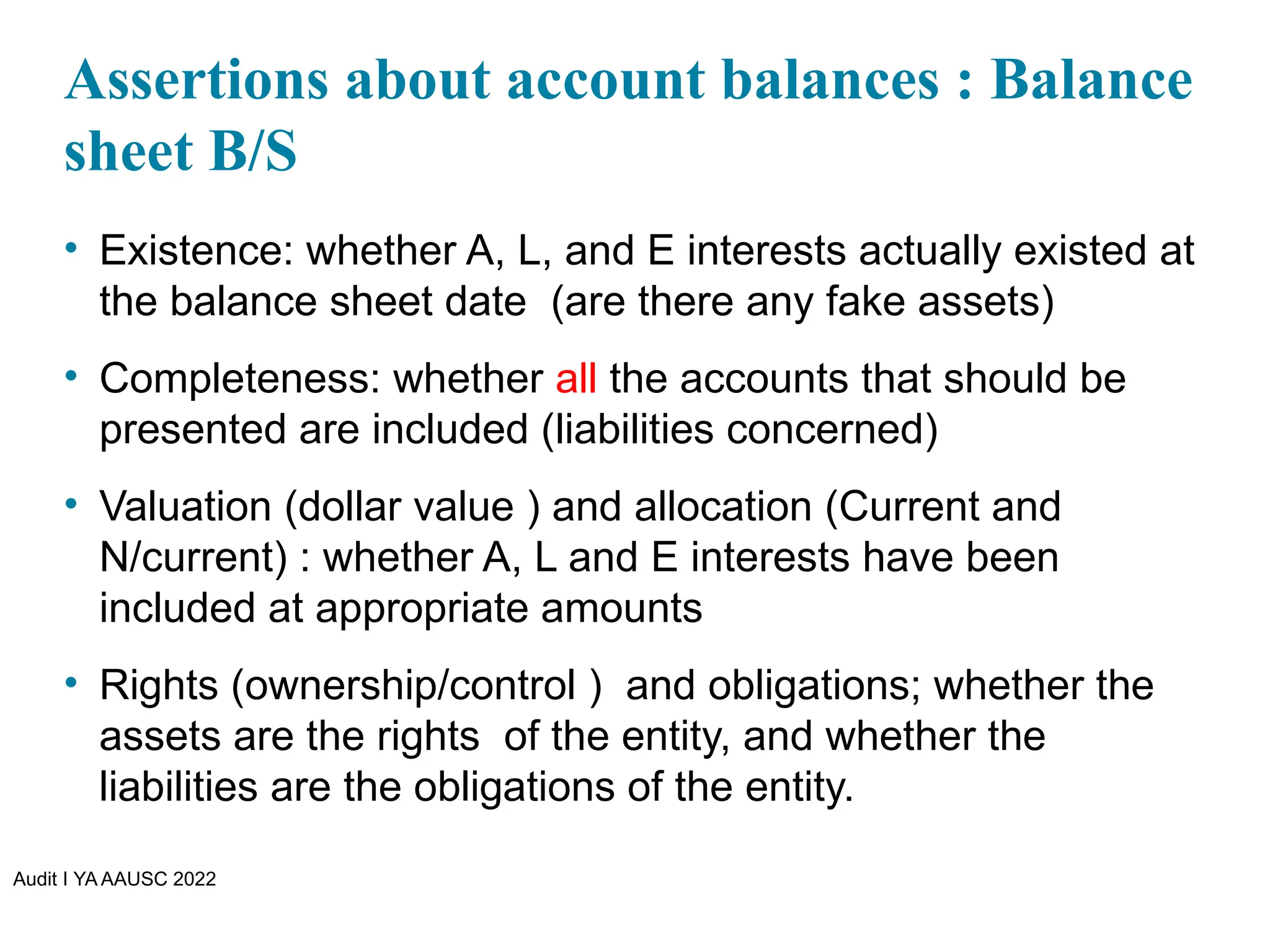 Audit I YA AAUSC 2022
Assertions about account balances : Balance
sheet B/S
• Existence: whether A, L, and E interests actually existed at
the balance sheet date (are there any fake assets)
• Completeness: whether all the accounts that should be
presented are included (liabilities concerned)
• Valuation (dollar value ) and allocation (Current and
N/current) : whether A, L and E interests have been
included at appropriate amounts
• Rights (ownership/control ) and obligations; whether the
assets are the rights of the entity, and whether the
liabilities are the obligations of the entity.
 