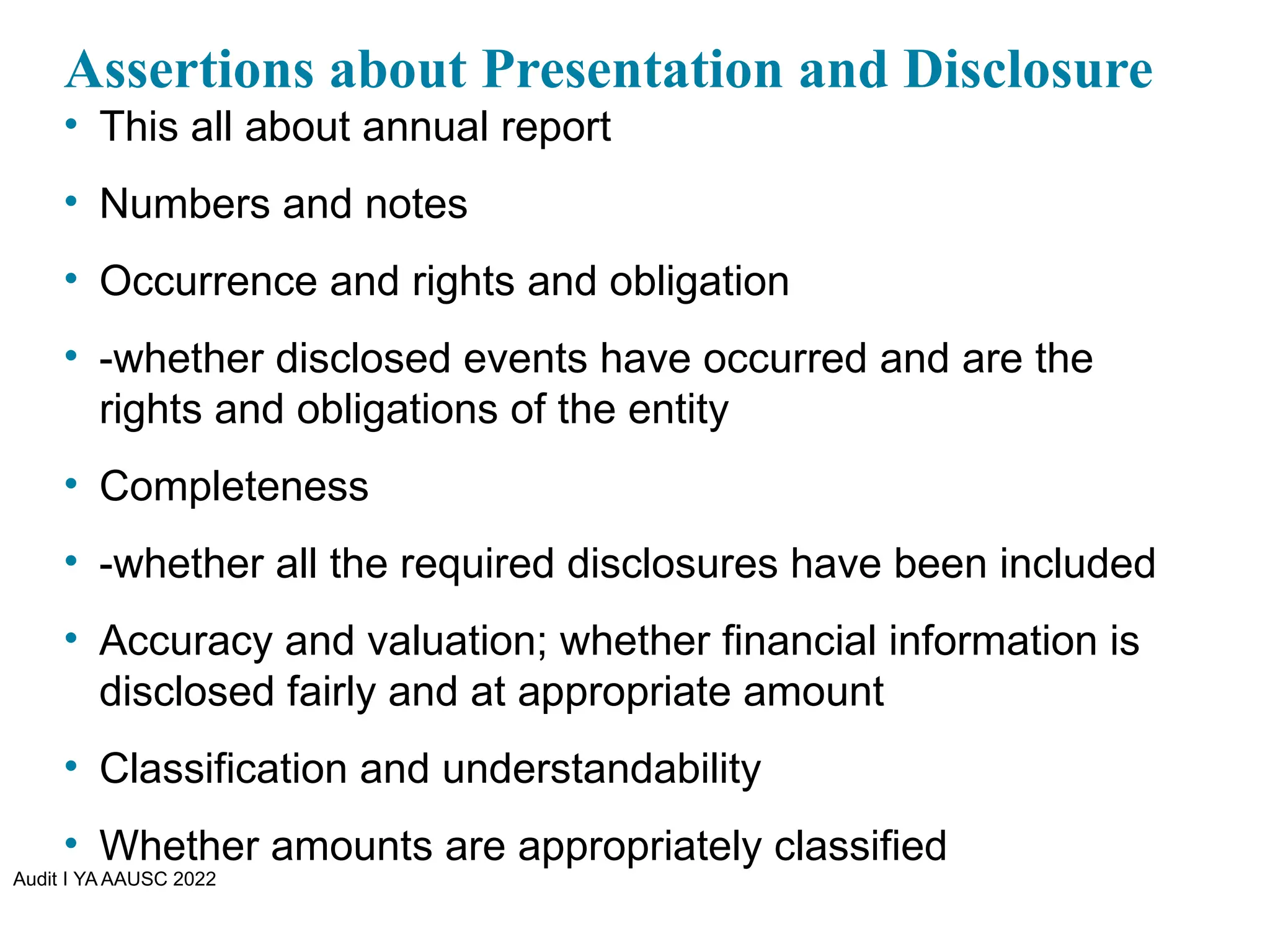 Audit I YA AAUSC 2022
Assertions about Presentation and Disclosure
• This all about annual report
• Numbers and notes
• Occurrence and rights and obligation
• -whether disclosed events have occurred and are the
rights and obligations of the entity
• Completeness
• -whether all the required disclosures have been included
• Accuracy and valuation; whether financial information is
disclosed fairly and at appropriate amount
• Classification and understandability
• Whether amounts are appropriately classified
 