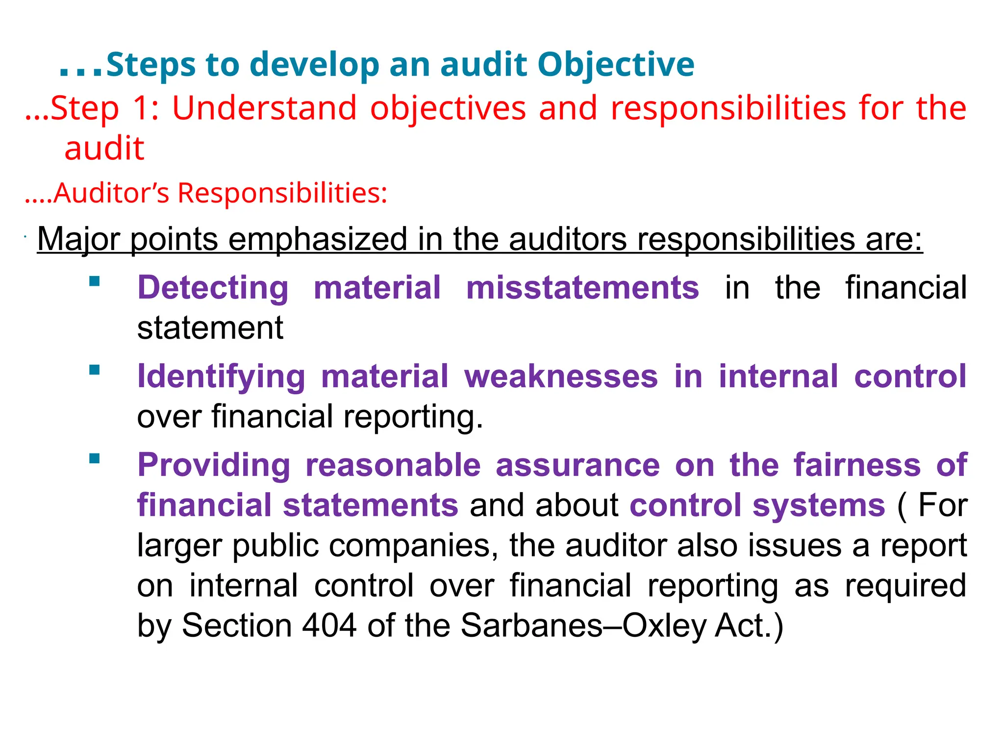 …Steps to develop an audit Objective
…Step 1: Understand objectives and responsibilities for the
audit
….Auditor’s Responsibilities:
•
Major points emphasized in the auditors responsibilities are:
 Detecting material misstatements in the financial
statement
 Identifying material weaknesses in internal control
over financial reporting.
 Providing reasonable assurance on the fairness of
financial statements and about control systems ( For
larger public companies, the auditor also issues a report
on internal control over financial reporting as required
by Section 404 of the Sarbanes–Oxley Act.)
 