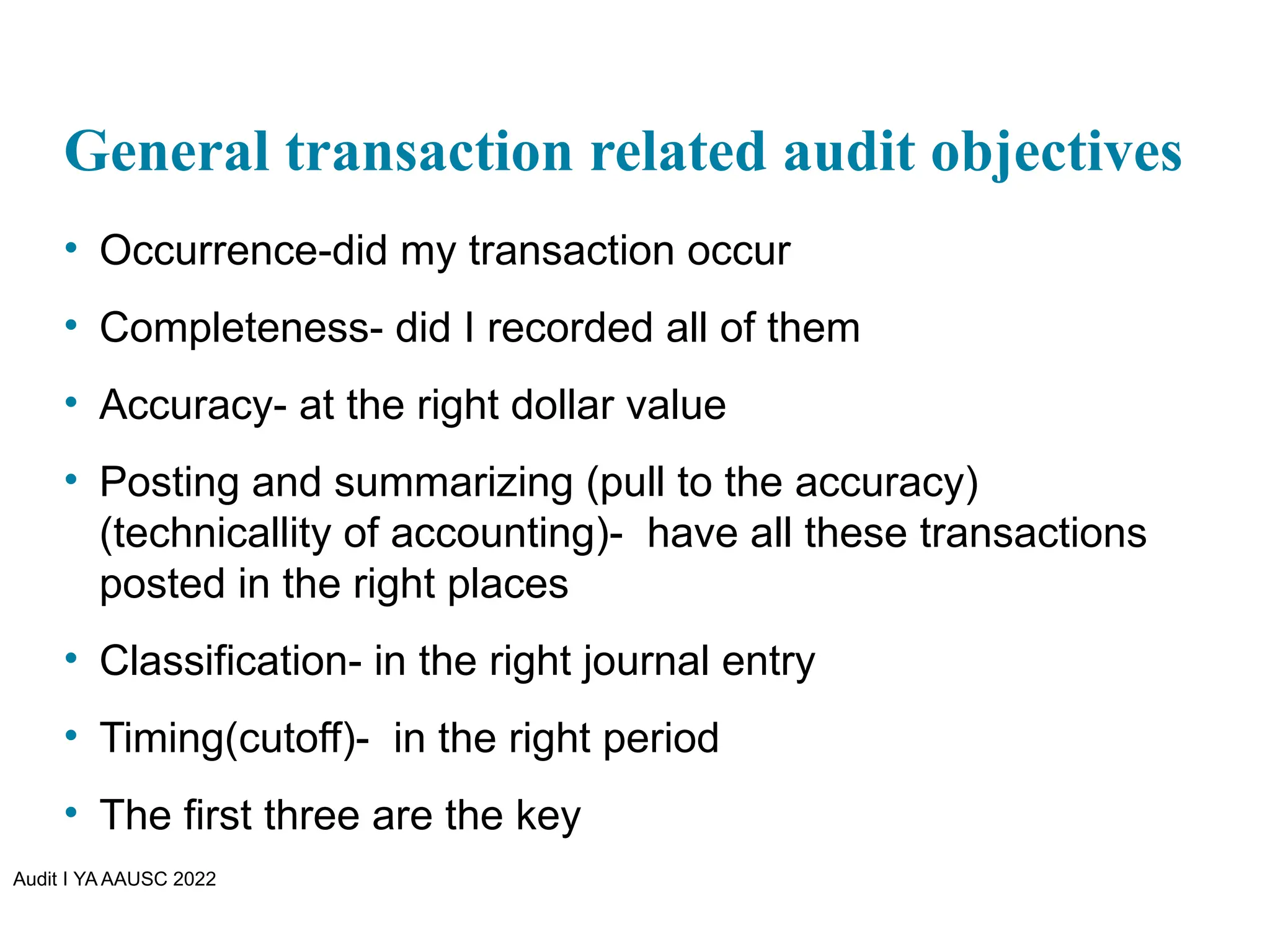 Audit I YA AAUSC 2022
General transaction related audit objectives
• Occurrence-did my transaction occur
• Completeness- did I recorded all of them
• Accuracy- at the right dollar value
• Posting and summarizing (pull to the accuracy)
(technicallity of accounting)- have all these transactions
posted in the right places
• Classification- in the right journal entry
• Timing(cutoff)- in the right period
• The first three are the key
 
