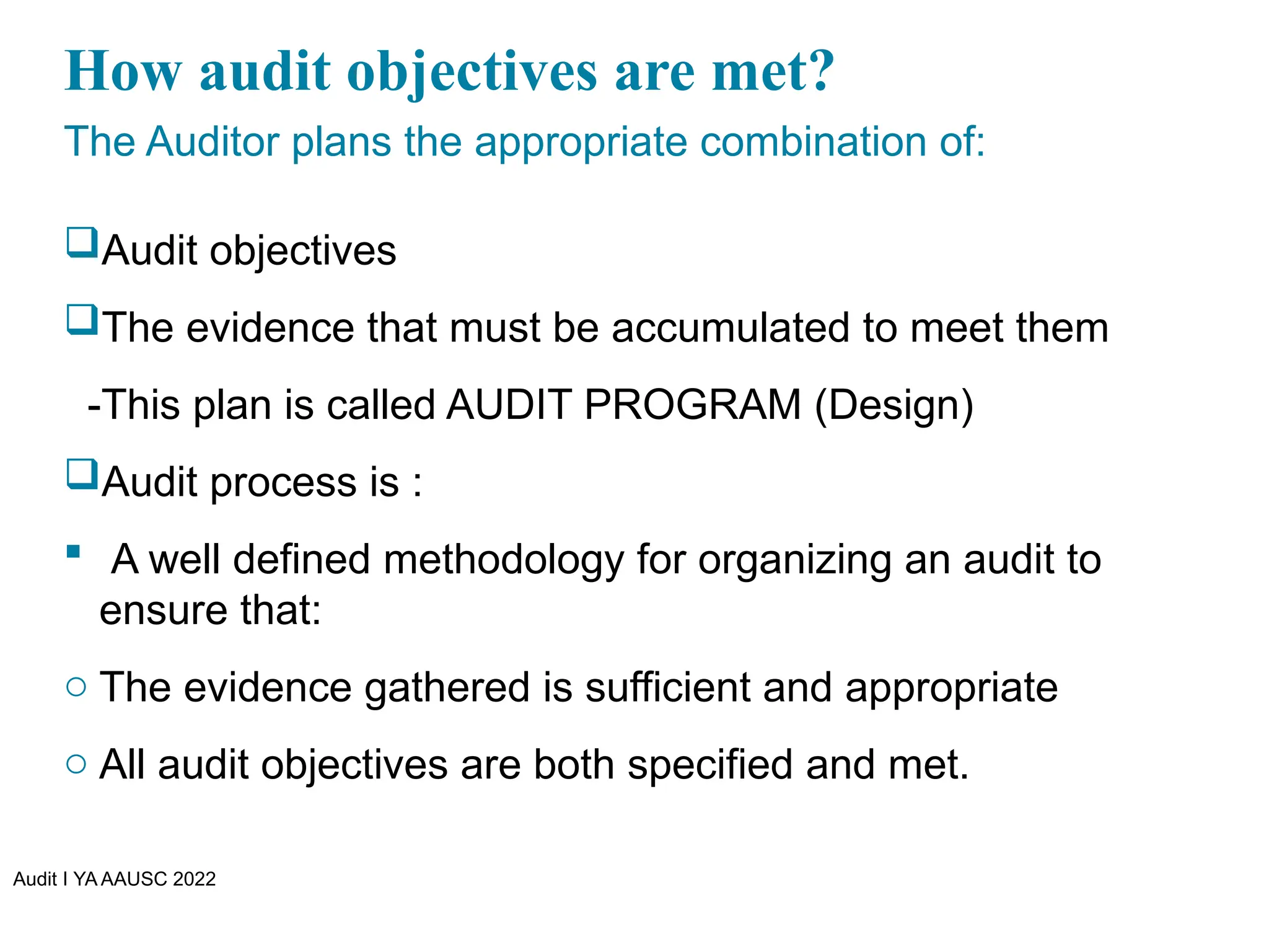 Audit I YA AAUSC 2022
How audit objectives are met?
The Auditor plans the appropriate combination of:
Audit objectives
The evidence that must be accumulated to meet them
-This plan is called AUDIT PROGRAM (Design)
Audit process is :
 A well defined methodology for organizing an audit to
ensure that:
o The evidence gathered is sufficient and appropriate
o All audit objectives are both specified and met.
 