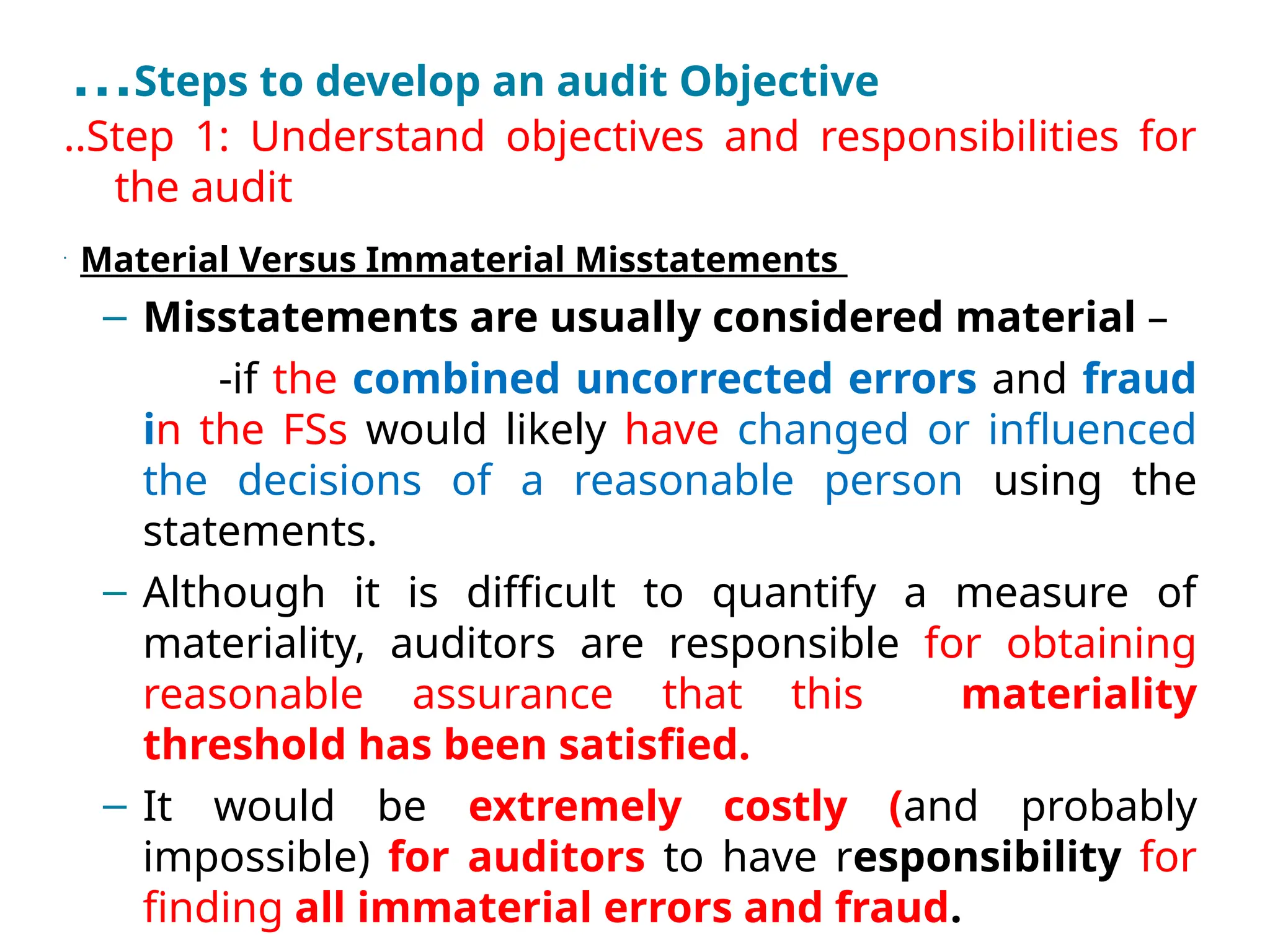 …Steps to develop an audit Objective
..Step 1: Understand objectives and responsibilities for
the audit
•
Material Versus Immaterial Misstatements
– Misstatements are usually considered material –
-if the combined uncorrected errors and fraud
in the FSs would likely have changed or influenced
the decisions of a reasonable person using the
statements.
– Although it is difficult to quantify a measure of
materiality, auditors are responsible for obtaining
reasonable assurance that this materiality
threshold has been satisfied.
– It would be extremely costly (and probably
impossible) for auditors to have responsibility for
finding all immaterial errors and fraud.
 