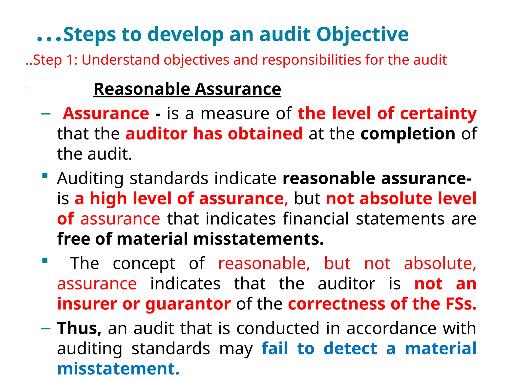 …Steps to develop an audit Objective
..Step 1: Understand objectives and responsibilities for the audit
•
Reasonable Assurance
– Assurance - is a measure of the level of certainty
that the auditor has obtained at the completion of
the audit.
 Auditing standards indicate reasonable assurance-
is a high level of assurance, but not absolute level
of assurance that indicates financial statements are
free of material misstatements.
 The concept of reasonable, but not absolute,
assurance indicates that the auditor is not an
insurer or guarantor of the correctness of the FSs.
– Thus, an audit that is conducted in accordance with
auditing standards may fail to detect a material
misstatement.
 