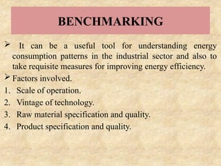 BENCHMARKING
 It can be a useful tool for understanding energy
consumption patterns in the industrial sector and also to
take requisite measures for improving energy efficiency.
 Factors involved.
1. Scale of operation.
2. Vintage of technology.
3. Raw material specification and quality.
4. Product specification and quality.
 