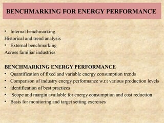 BENCHMARKING FOR ENERGY PERFORMANCE
• Internal benchmarking
Historical and trend analysis
• External benchmarking
Across familiar industries
BENCHMARKING ENERGY PERFORMANCE
• Quantification of fixed and variable energy consumption trends
• Comparison of industry energy performance w.r.t various production levels
• identification of best practices
• Scope and margin available for energy consumption and cost reduction
• Basis for monitoring and target setting exercises
 