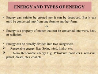 ENERGY AND TYPES OF ENERGY
• Energy can neither be created nor it can be destroyed. But it can
only be converted into from one form to another form.
or
• Energy is a property of matter that can be converted into work, heat,
or radiation.
• Energy can be broadly divided into two categories:-
 Renewable energy E.g. Solar, wind, hydro etc.
 Non- Renewable energy E.g. Petroleum products ( kerosene,
petrol, diesel, etc), coal etc.
 