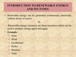 INTRODUCTION TO RENEWABLE ENERGY
AND ITS TYPES
• Renewable energy can be generated continuously practically
without decay of source.
Or
Renewable energy resources are those resources which can be
used to produce energy again and again.
• Example :
– Solar
– Wind
– Geothermal
– Hydro
– Biomass
– Tidal
 