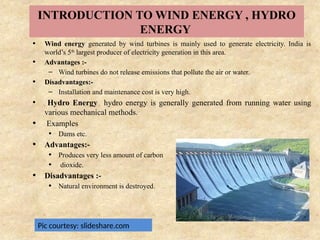 INTRODUCTION TO WIND ENERGY , HYDRO
ENERGY
• Wind energy generated by wind turbines is mainly used to generate electricity. India is
world’s 5th
largest producer of electricity generation in this area.
• Advantages :-
– Wind turbines do not release emissions that pollute the air or water.
• Disadvantages:-
– Installation and maintenance cost is very high.
• Hydro Energy hydro energy is generally generated from running water using
various mechanical methods.
• Examples
• Dams etc.
• Advantages:-
• Produces very less amount of carbon
• dioxide.
• Disadvantages :-
• Natural environment is destroyed.
Pic courtesy: slideshare.com
 