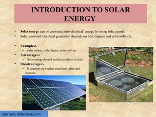 INTRODUCTION TO SOLAR
ENERGY
• Solar energy can be converted into electrical energy by using solar panels.
• Solar powered electrical generation depends on heat engines and photovoltaic’s.
• Examples:-
– solar cooker , solar heater, solar cells etc
• Advantages:-
– Solar energy doesn't produces carbon dioxide
• Disadvantages:-
– It depends on weather conditions, time and
location.
courtesy: slideshare.com
 