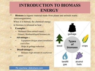 INTRODUCTION TO BIOMASS
ENERGY
• Biomass is organic material made from plants and animals waste.
(microorganisms).
When it is burned, the chemical energy
in biomass is released as heat .
• Examples :
– Methanol (from animal waste),
Ethanol, Biodiesel(liquid biomass) etc.
• Advantages :
– Equipment (biogas plant) installation
cost is less.
– Helps in garbage reduction.
• Disadvantages :
– Releases high amount of sulphurous
gases.
Pic courtesy: slideshare.com
 