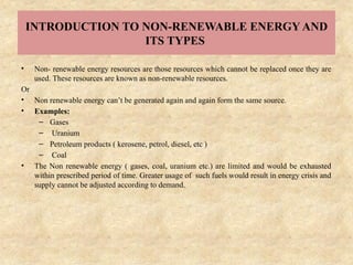 INTRODUCTION TO NON-RENEWABLE ENERGY AND
ITS TYPES
• Non- renewable energy resources are those resources which cannot be replaced once they are
used. These resources are known as non-renewable resources.
Or
• Non renewable energy can’t be generated again and again form the same source.
• Examples:
– Gases
– Uranium
– Petroleum products ( kerosene, petrol, diesel, etc )
– Coal
• The Non renewable energy ( gases, coal, uranium etc.) are limited and would be exhausted
within prescribed period of time. Greater usage of such fuels would result in energy crisis and
supply cannot be adjusted according to demand.
 