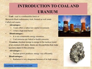 INTRODUCTION TO COALAND
URANIUM
• Coal:- coal is a combustible black or
Brownish-black sedimentary rock, formed as rock strata
Called coal seams.
• Advantages:-
– Coals offers a rather low capital investment.
– It has a high load factor.
• Disadvantages:-
– It is not a renewable energy resources.
– Coal emission are linked to health concerns.
• Uranium:-Nuclear energy is energy in the nucleus (core)
of an uranium-235 atom. Atoms are tiny particles that make
up every object in the universe.
• Advantages :-
– Nuclear power produces energy very efficiently.
• Disadvantages:-
– Radiation is very dangerous because of its high energy.
Courtesy: seminarforyou.com
 