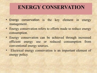 ENERGY CONSERVATION
• Energy conservation is the key element in energy
management.
• Energy conservation refers to efforts made to reduce energy
consumption.
• Energy conservation can be achieved through increased
efficient energy use or reduced consumption from
conventional energy sources.
• Electrical energy conservation is an important element of
energy policy.
 
