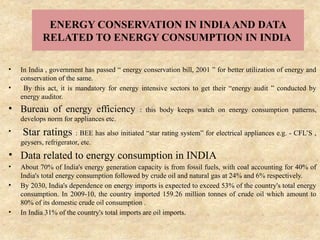 ENERGY CONSERVATION IN INDIAAND DATA
RELATED TO ENERGY CONSUMPTION IN INDIA
• In India , government has passed “ energy conservation bill, 2001 ” for better utilization of energy and
conservation of the same.
• By this act, it is mandatory for energy intensive sectors to get their “energy audit ” conducted by
energy auditor.
• Bureau of energy efficiency : this body keeps watch on energy consumption patterns,
develops norm for appliances etc.
• Star ratings : BEE has also initiated “star rating system” for electrical appliances e.g. - CFL’S ,
geysers, refrigerator, etc.
• Data related to energy consumption in INDIA
• About 70% of India's energy generation capacity is from fossil fuels, with coal accounting for 40% of
India's total energy consumption followed by crude oil and natural gas at 24% and 6% respectively.
• By 2030, India's dependence on energy imports is expected to exceed 53% of the country's total energy
consumption. In 2009-10, the country imported 159.26 million tonnes of crude oil which amount to
80% of its domestic crude oil consumption .
• In India 31% of the country's total imports are oil imports.
 
