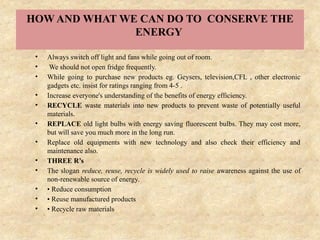 HOW AND WHAT WE CAN DO TO CONSERVE THE
ENERGY
• Always switch off light and fans while going out of room.
• We should not open fridge frequently.
• While going to purchase new products eg. Geysers, television,CFL , other electronic
gadgets etc. insist for ratings ranging from 4-5 .
• Increase everyone's understanding of the benefits of energy efficiency.
• RECYCLE waste materials into new products to prevent waste of potentially useful
materials.
• REPLACE old light bulbs with energy saving fluorescent bulbs. They may cost more,
but will save you much more in the long run.
• Replace old equipments with new technology and also check their efficiency and
maintenance also.
• THREE R’s
• The slogan reduce, reuse, recycle is widely used to raise awareness against the use of
non-renewable source of energy.
• • Reduce consumption
• • Reuse manufactured products
• • Recycle raw materials
 