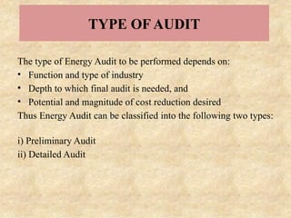 TYPE OF AUDIT
The type of Energy Audit to be performed depends on:
• Function and type of industry
• Depth to which final audit is needed, and
• Potential and magnitude of cost reduction desired
Thus Energy Audit can be classified into the following two types:
i) Preliminary Audit
ii) Detailed Audit
 