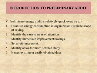 INTRODUCTION TO PRELIMINARY AUDIT
 Preliminary energy audit is relatively quick exercise to:-
1. Establish energy consumption in organization Estimate scope
of saving.
2. Identify the easiest areas of attention.
3. Identify immediate improvement/savings.
4. Set a reference point.
5. Identify areas for more detailed study.
6. It uses existing or easily obtained data.
 