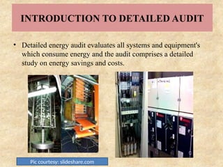 INTRODUCTION TO DETAILED AUDIT
• Detailed energy audit evaluates all systems and equipment's
which consume energy and the audit comprises a detailed
study on energy savings and costs.
Pic courtesy: slideshare.com
 