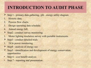 INTRODUCTION TO AUDIT PHASE
 Step 1 - primary data gathering , pfc , energy utility diagram
1. Historic data.
2. Process flow charts.
3. Design operating data schedule.
4. Annual energy bill.
 Step2 - conduct survey monitoring
1. Motor lighting insulation survey with portable instruments.
 Step3 - conduct detailed trials
1. 24 hr power monitoring.
 Step4 - analysis of energy use
 Step5 - identification and development of energy conservation
opportunities
• Step 6 - cost benefit analysis
• Step 7 - reporting and presentation
 
