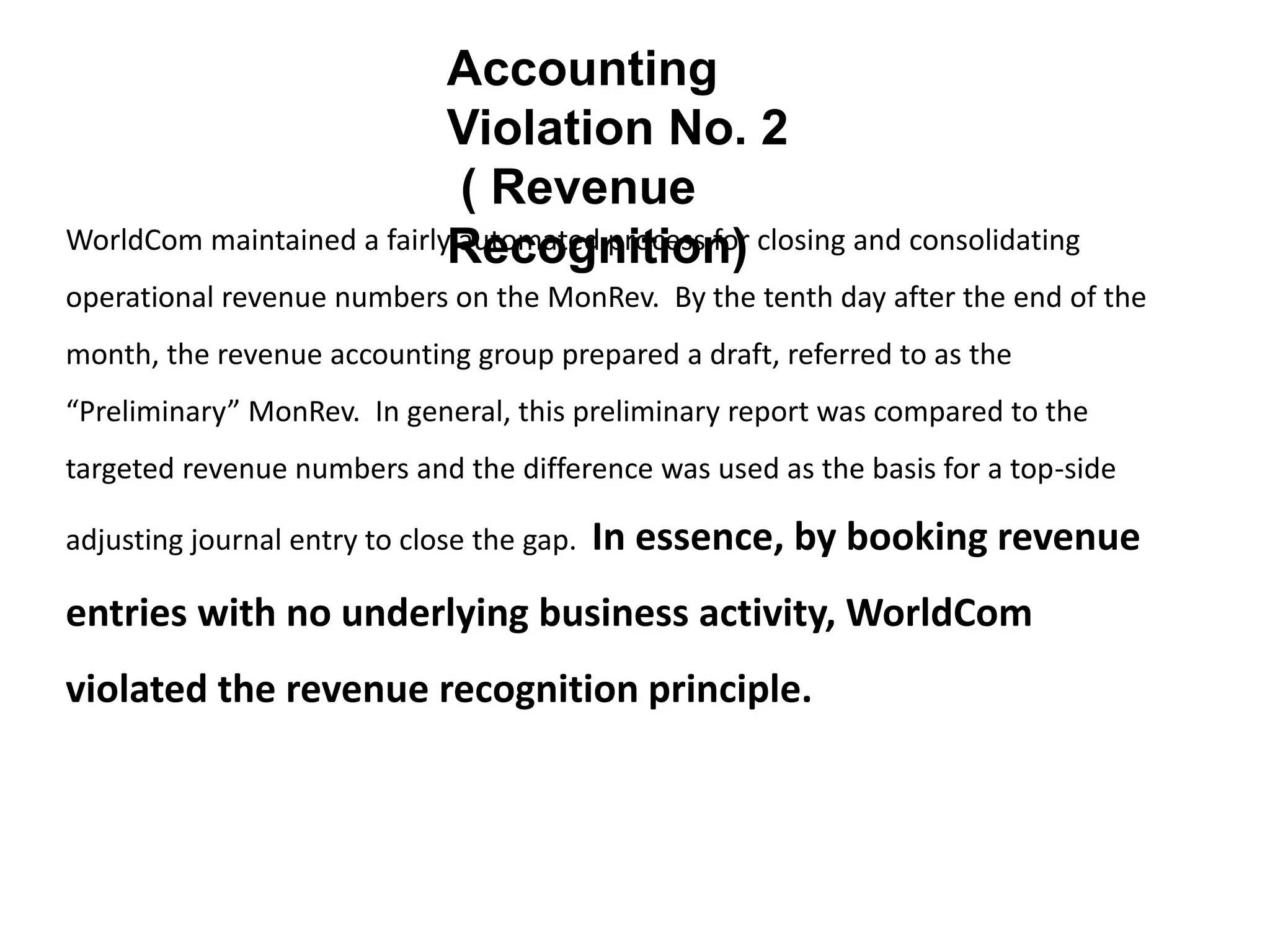 WorldCom maintained a fairly automated process for closing and consolidating
operational revenue numbers on the MonRev. By the tenth day after the end of the
month, the revenue accounting group prepared a draft, referred to as the
“Preliminary” MonRev. In general, this preliminary report was compared to the
targeted revenue numbers and the difference was used as the basis for a top-side
adjusting journal entry to close the gap. In essence, by booking revenue
entries with no underlying business activity, WorldCom
violated the revenue recognition principle.
Accounting
Violation No. 2
( Revenue
Recognition)
 