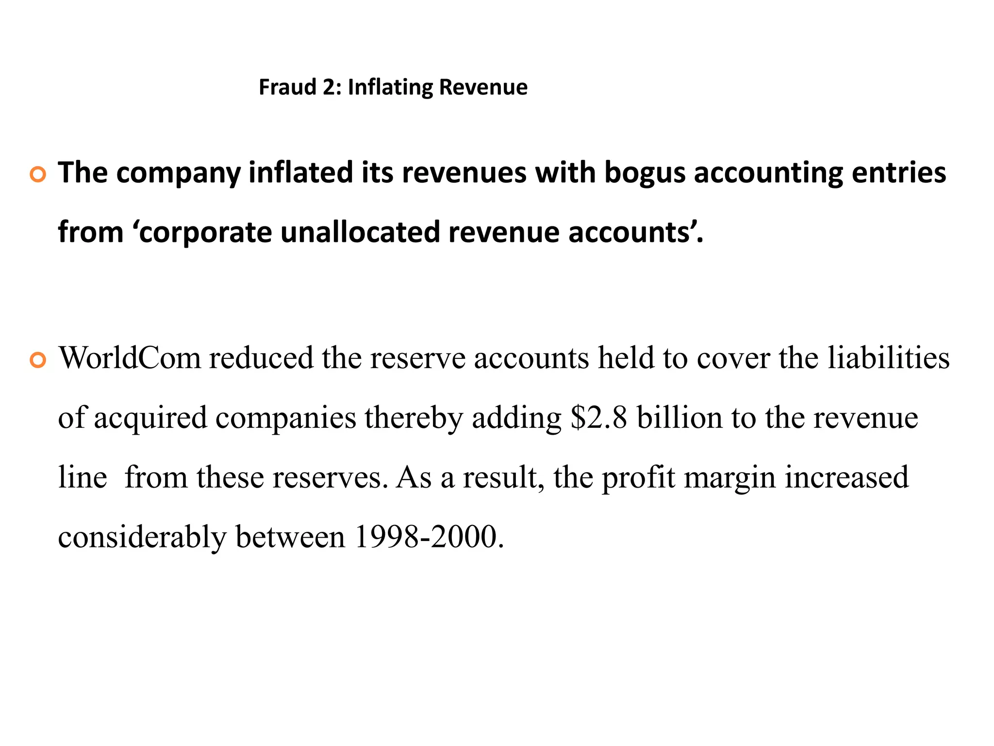 Fraud 2: Inflating Revenue
 The company inflated its revenues with bogus accounting entries
from ‘corporate unallocated revenue accounts’.
 WorldCom reduced the reserve accounts held to cover the liabilities
of acquired companies thereby adding $2.8 billion to the revenue
line from these reserves. As a result, the profit margin increased
considerably between 1998-2000.
 