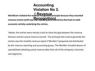 WorldCom violated the revenue recognition principle because they recorded
revenue entries (with top-side adjusting journal entries) that had no valid
economic activity underlying the entries.
Rather, the entries were merely a tool to close the gap between the revenue
forecast and the actual revenue earned. The principal tool used to generate the
entries was the monthly revenue report (“MonRev”) prepared and distributed
by the revenue reporting and accounting group. The MonRev included dozens of
spreadsheets detailing actual revenue data from all of the company’s channels
and segments.
Accounting
Violation No 2.
( Revenue
Recognition)
 