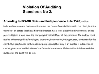 Violation Of Auditing
Standards No 2.
According to PCAOB Ethics and Independence Rule 3520, auditor
independence means that an auditor must not have a financial interest in the client, is not a
trustee of an estate that has a financial interest, has a joint closely held investment, or has
received/given a loan from the company/director/officer of the company. The auditor must
not be a director/officer/employee, promoter/underwriter/voting trustee, or trustee for the
client. The significance to the auditing profession is that only if an auditor is independent
can he give a true and fair view of the financial statements. If the auditor is influenced the
purpose of the audit will be lost.
 