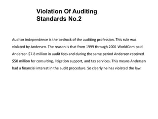 Auditor independence is the bedrock of the auditing profession. This rule was
violated by Andersen. The reason is that from 1999 through 2001 WorldCom paid
Andersen $7.8 million in audit fees and during the same period Andersen received
$50 million for consulting, litigation support, and tax services. This means Andersen
had a financial interest in the audit procedure. So clearly he has violated the law.
Violation Of Auditing
Standards No.2
 