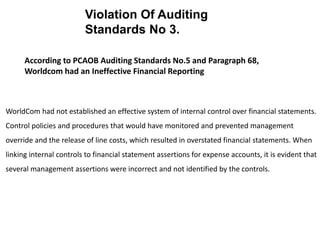 WorldCom had not established an effective system of internal control over financial statements.
Control policies and procedures that would have monitored and prevented management
override and the release of line costs, which resulted in overstated financial statements. When
linking internal controls to financial statement assertions for expense accounts, it is evident that
several management assertions were incorrect and not identified by the controls.
According to PCAOB Auditing Standards No.5 and Paragraph 68,
Worldcom had an Ineffective Financial Reporting
Violation Of Auditing
Standards No 3.
 