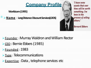 Name : LongDistanceDiscountServices(LDDS)
Worldcom(1995)
Founder :Murray WaldronandWilliam Rector
CEO : BernieEbbers (1985)
Founded :1983
Type :Telecommunications
Expertise :Data, telephoneservices etc
Company Profile
 