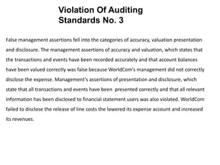 False management assertions fell into the categories of accuracy, valuation presentation
and disclosure. The management assertions of accuracy and valuation, which states that
the transactions and events have been recorded accurately and that account balances
have been valued correctly was false because WorldCom’s management did not correctly
disclose the expense. Management’s assertions of presentation and disclosure, which
state that all transactions and events have been presented correctly and that all relevant
information has been disclosed to financial statement users was also violated. WorldCom
failed to disclose the release of line costs the lowered its expense account and increased
its revenues.
Violation Of Auditing
Standards No. 3
 