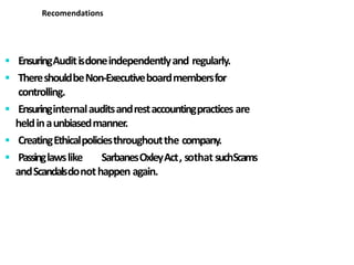 EnsuringAuditisdoneindependentlyand regularly.
 ThereshouldbeNon-Executiveboardmembersfor
controlling.
 Ensuringinternalauditsandrestaccountingpractices are
heldinaunbiasedmanner.
 CreatingEthicalpoliciesthroughoutthe company.
 Passinglawslike SarbanesOxleyAct, sothat suchScams
andScandalsdonothappen again.
Recomendations
 