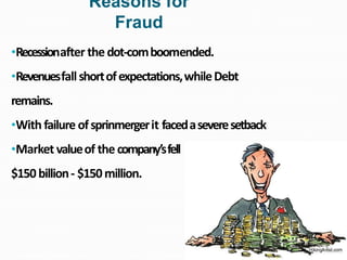 •Recessionafter the dot-comboomended.
•Revenuesfallshortofexpectations,whileDebt
remains.
•With failure ofsprinmergerit facedaseveresetback
•Market valueof the company’sfell
$150billion- $150million.
Reasons for
Fraud
 