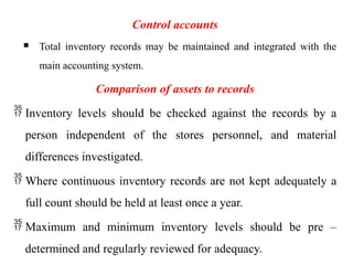 Control accounts
 Total inventory records may be maintained and integrated with the
main accounting system.
Comparison of assets to records
 Inventory levels should be checked against the records by a
person independent of the stores personnel, and material
differences investigated.
 Where continuous inventory records are not kept adequately a
full count should be held at least once a year.
 Maximum and minimum inventory levels should be pre –
determined and regularly reviewed for adequacy.
 