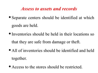 Assess to assets and records
Separate centers should be identified at which
goods are held.
Inventories should be held in their locations so
that they are safe from damage or theft.
All of inventories should be identified and held
together.
Access to the stores should be restricted.
 