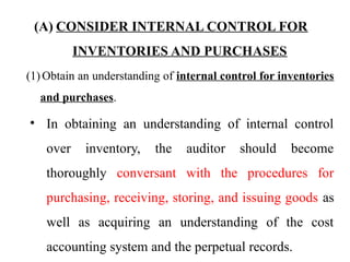 (A) CONSIDER INTERNAL CONTROL FOR
INVENTORIES AND PURCHASES
(1) Obtain an understanding of internal control for inventories
and purchases.
• In obtaining an understanding of internal control
over inventory, the auditor should become
thoroughly conversant with the procedures for
purchasing, receiving, storing, and issuing goods as
well as acquiring an understanding of the cost
accounting system and the perpetual records.
 