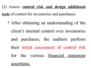 (2) Assess control risk and design additional
tests of control for inventories and purchases.
• After obtaining an understanding of the
client’s internal control over inventories
and purchases, the auditors perform
their initial assessment of control risk
for the various financial statement
assertions.
 