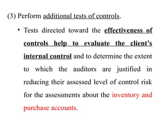 (3) Perform additional tests of controls.
• Tests directed toward the effectiveness of
controls help to evaluate the client’s
internal control and to determine the extent
to which the auditors are justified in
reducing their assessed level of control risk
for the assessments about the inventory and
purchase accounts.
 
