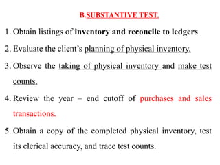 B.SUBSTANTIVE TEST.
1. Obtain listings of inventory and reconcile to ledgers.
2. Evaluate the client’s planning of physical inventory.
3. Observe the taking of physical inventory and make test
counts.
4. Review the year – end cutoff of purchases and sales
transactions.
5. Obtain a copy of the completed physical inventory, test
its clerical accuracy, and trace test counts.
 