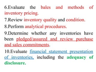 6.Evaluate the bales and methods of
inventory pricing.
7.Review inventory quality and condition.
8.Perform analytical procedures.
9.Determine whether any inventories have
been pledged/assured and review purchase
and sales commitments.
10.Evaluate financial statement presentation
of inventories, including the adequacy of
disclosure.
 
