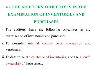 4.2 THE AUDITORS’ OBJECTIVES IN THE
EXAMINATION OF INVENTORIES AND
PURCHASES
• The auditors’ have the following objectives in the
examination of inventories and purchases.
i. To consider internal control over inventories and
purchases.
ii. To determine the existence of inventories, and the client’s
ownership of these assets.
 