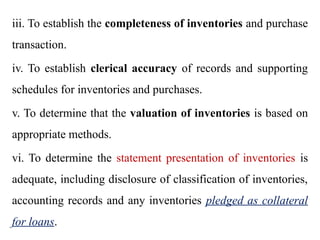 iii. To establish the completeness of inventories and purchase
transaction.
iv. To establish clerical accuracy of records and supporting
schedules for inventories and purchases.
v. To determine that the valuation of inventories is based on
appropriate methods.
vi. To determine the statement presentation of inventories is
adequate, including disclosure of classification of inventories,
accounting records and any inventories pledged as collateral
for loans.
 