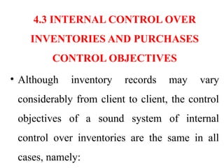 4.3 INTERNAL CONTROL OVER
INVENTORIES AND PURCHASES
CONTROL OBJECTIVES
• Although inventory records may vary
considerably from client to client, the control
objectives of a sound system of internal
control over inventories are the same in all
cases, namely:
 