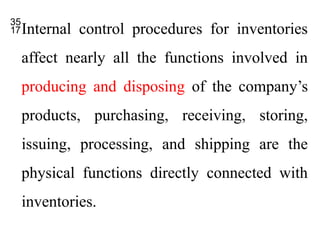 Internal control procedures for inventories
affect nearly all the functions involved in
producing and disposing of the company’s
products, purchasing, receiving, storing,
issuing, processing, and shipping are the
physical functions directly connected with
inventories.
 