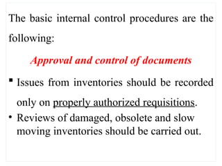 The basic internal control procedures are the
following:
Approval and control of documents
 Issues from inventories should be recorded
only on properly authorized requisitions.
• Reviews of damaged, obsolete and slow
moving inventories should be carried out.
 