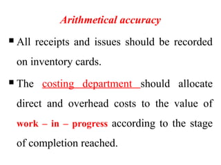 Arithmetical accuracy
 All receipts and issues should be recorded
on inventory cards.
 The costing department should allocate
direct and overhead costs to the value of
work – in – progress according to the stage
of completion reached.
 
