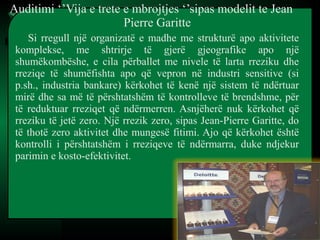 Auditimi ‘’Vija e trete e mbrojtjes ‘’sipas modelit te Jean
Pierre Garitte
Si rregull një organizatë e madhe me strukturë apo aktivitete
komplekse, me shtrirje të gjerë gjeografike apo një
shumëkombëshe, e cila përballet me nivele të larta rreziku dhe
rreziqe të shumëfishta apo që vepron në industri sensitive (si
p.sh., industria bankare) kërkohet të kenë një sistem të ndërtuar
mirë dhe sa më të përshtatshëm të kontrolleve të brendshme, për
të reduktuar rreziqet që ndërmerren. Asnjëherë nuk kërkohet që
rreziku të jetë zero. Një rrezik zero, sipas Jean-Pierre Garitte, do
të thotë zero aktivitet dhe mungesë fitimi. Ajo që kërkohet është
kontrolli i përshtatshëm i rreziqeve të ndërmarra, duke ndjekur
parimin e kosto-efektivitet.
 